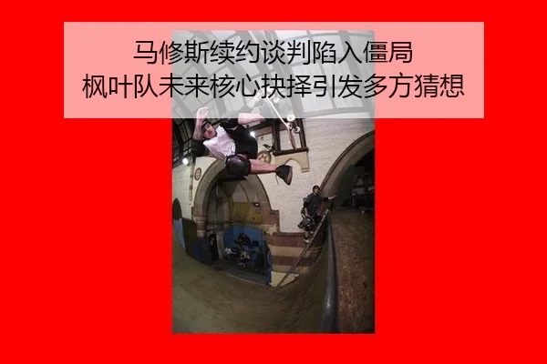 马修斯续约谈判陷入僵局 枫叶队未来核心抉择引发多方猜想