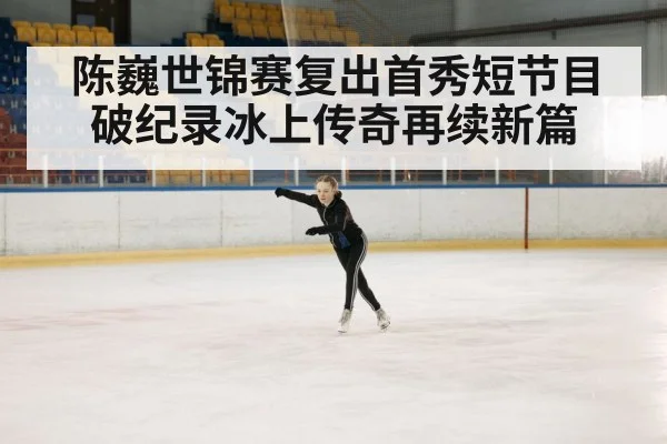 陈巍世锦赛复出首秀短节目破纪录冰上传奇再续新篇